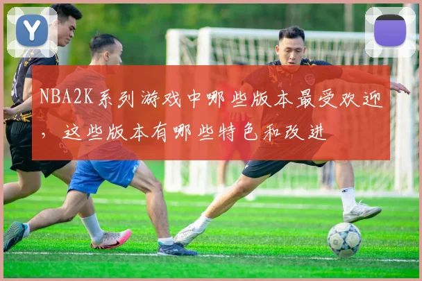 NBA2K系列游戏中哪些版本最受欢迎，这些版本有哪些特色和改进