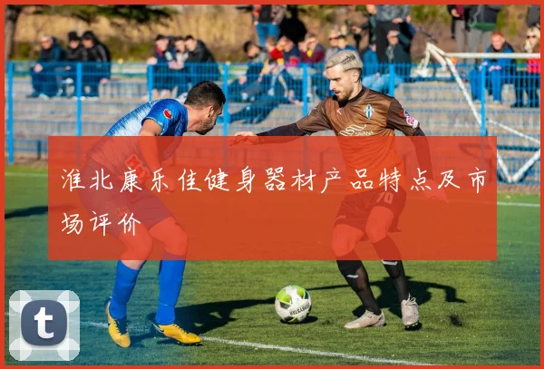 淮北康乐佳健身器材产品特点及市场评价